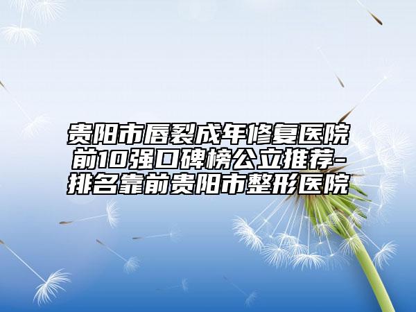 贵阳市唇裂成年修复医院前10强口碑榜公立推荐-排名靠前贵阳市整形医院