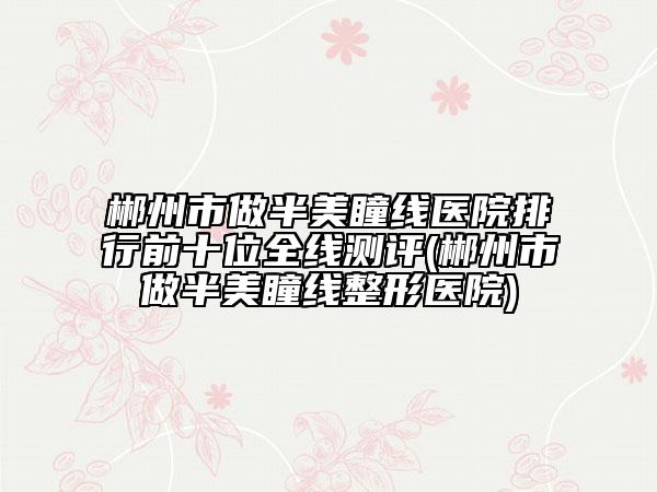 郴州市做半美瞳线医院排行前十位全线测评(郴州市做半美瞳线整形医院)