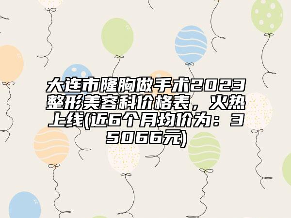 大连市隆胸做手术2023整形美容科价格表，火热上线(近6个月均价为：35066元)