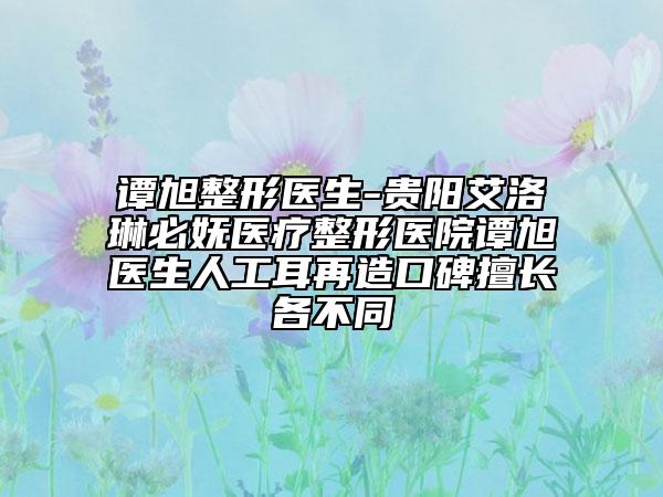 谭旭整形医生-贵阳艾洛琳必妩医疗整形医院谭旭医生人工耳再造口碑擅长各不同