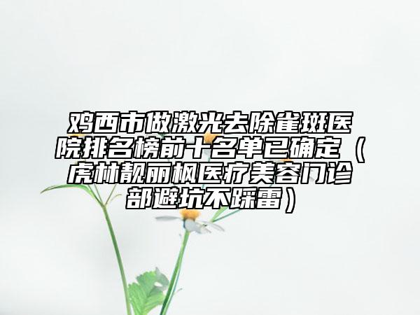 鸡西市做激光去除雀斑医院排名榜前十名单已确定（虎林靓丽枫医疗美容门诊部避坑不踩雷）