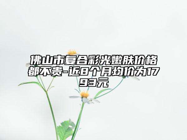佛山市复合彩光嫩肤价格都不贵-近8个月均价为1793元