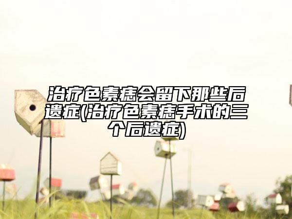 治疗色素痣会留下那些后遗症(治疗色素痣手术的三个后遗症)