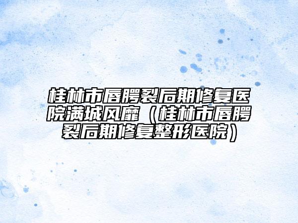 桂林市唇腭裂后期修复医院满城风靡（桂林市唇腭裂后期修复整形医院）