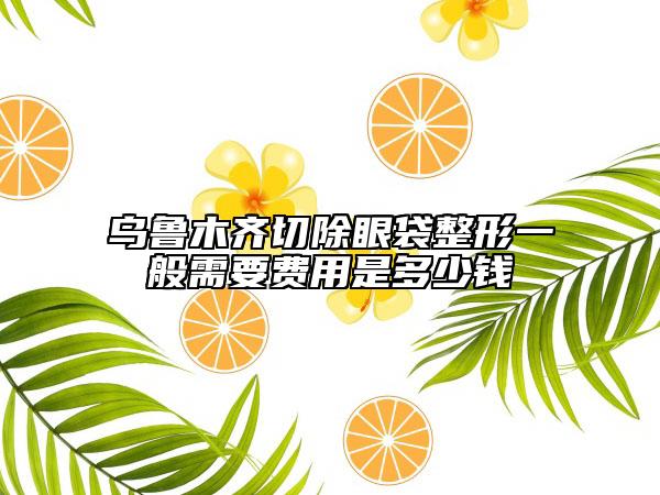 乌鲁木齐切除眼袋整形一般需要费用是多少钱