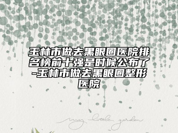 玉林市做去黑眼圈医院排名榜前十强是时候公布了-玉林市做去黑眼圈整形医院