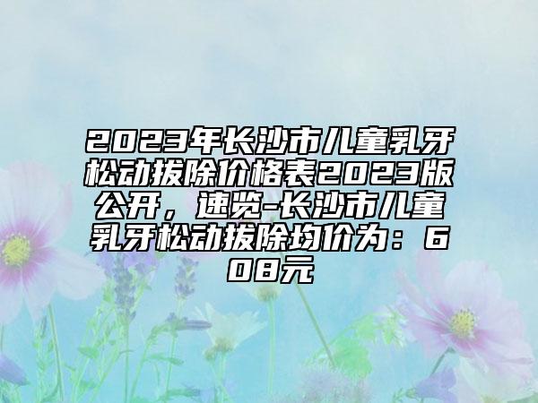 2023年长沙市儿童乳牙松动拔除价格表2023版公开，速览-长沙市儿童乳牙松动拔除均价为：608元