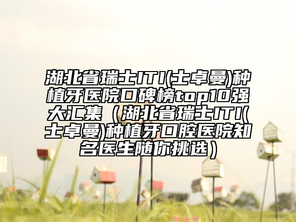 湖北省瑞士ITI(士卓曼)种植牙医院口碑榜top10强大汇集（湖北省瑞士ITI(士卓曼)种植牙口腔医院知名医生随你挑选）