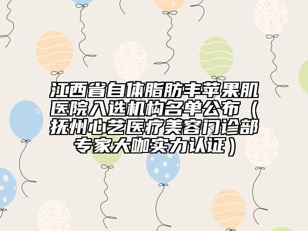 江西省自体脂肪丰苹果肌医院入选机构名单公布（抚州心艺医疗美容门诊部专家大咖实力认证）