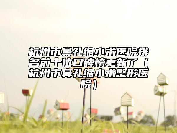 杭州市鼻孔缩小术医院排名前十位口碑榜更新了（杭州市鼻孔缩小术整形医院）
