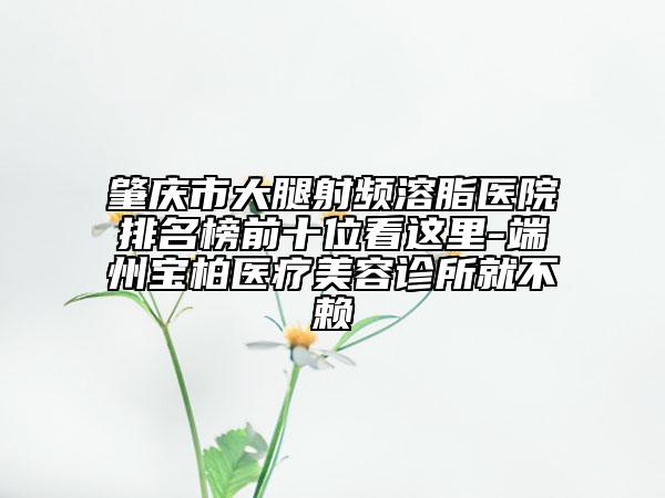 肇庆市大腿射频溶脂医院排名榜前十位看这里-端州宝柏医疗美容诊所就不赖