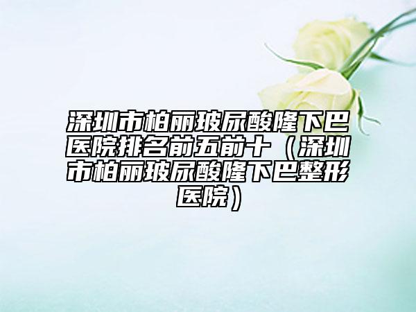 深圳市柏丽玻尿酸隆下巴医院排名前五前十（深圳市柏丽玻尿酸隆下巴整形医院）
