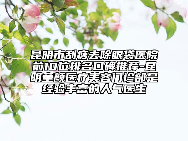 昆明市刮痧去除眼袋医院前10位排名口碑推荐-昆明童颜医疗美容门诊部是经验丰富的人气医生