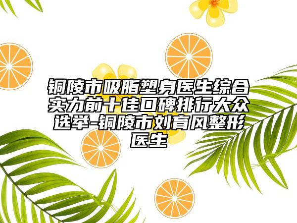 铜陵市吸脂塑身医生综合实力前十佳口碑排行大众选举-铜陵市刘育风整形医生