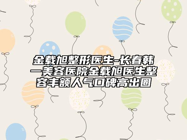 金载旭整形医生-长春韩一美容医院金载旭医生整容丰额人气口碑高出圈