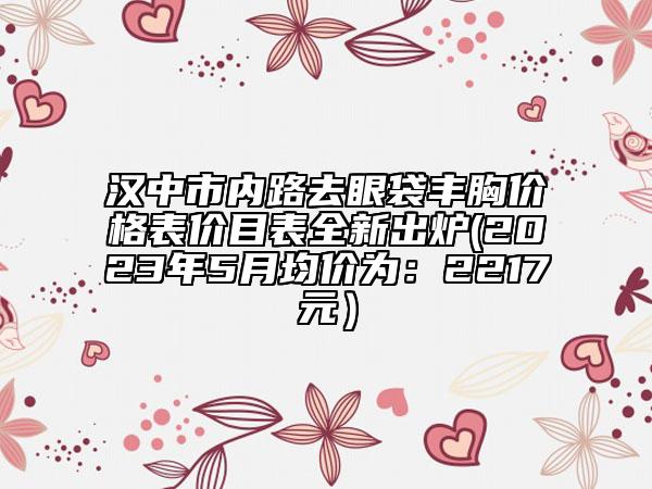 汉中市内路去眼袋丰胸价格表价目表全新出炉(2023年5月均价为：2217元）