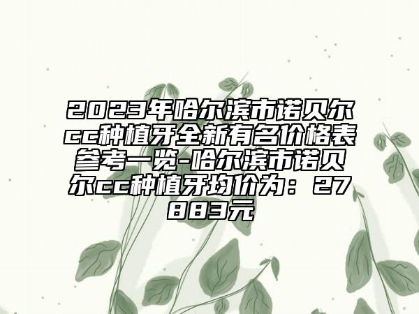 2023年哈尔滨市诺贝尔cc种植牙全新有名价格表参考一览-哈尔滨市诺贝尔cc种植牙均价为：27883元