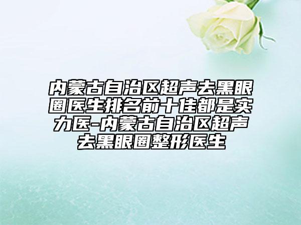内蒙古自治区超声去黑眼圈医生排名前十佳都是实力医-内蒙古自治区超声去黑眼圈整形医生