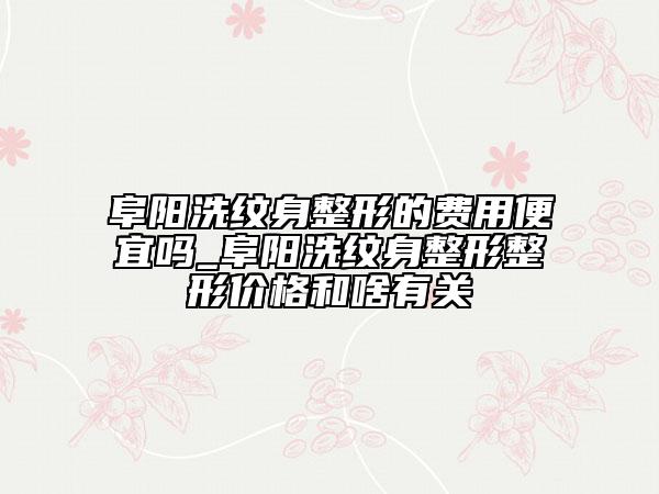 阜阳洗纹身整形的费用便宜吗_阜阳洗纹身整形整形价格和啥有关