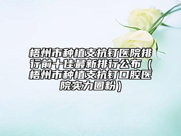 梧州市种植支抗钉医院排行前十佳最新排行公布（梧州市种植支抗钉口腔医院实力圈粉）