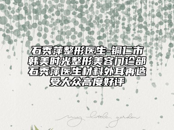 石秀萍整形医生-铜仁市韩美时光整形美容门诊部石秀萍医生材料外耳再造受大众高度好评