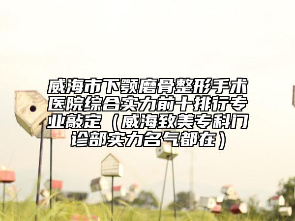 威海市下颚磨骨整形手术医院综合实力前十排行专业敲定（威海致美专科门诊部实力名气都在）