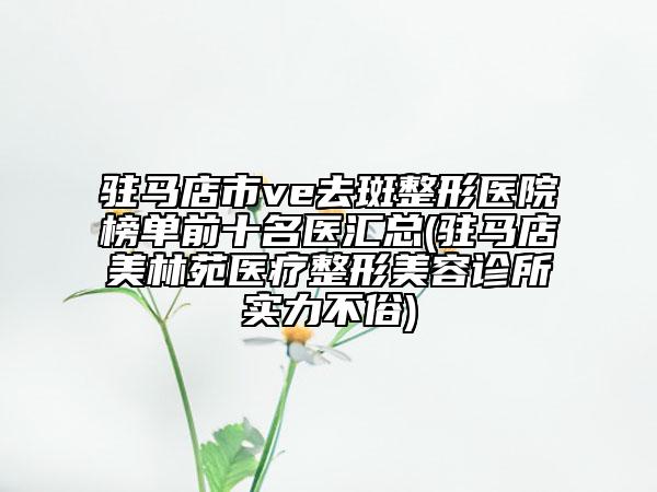 驻马店市ve去斑整形医院榜单前十名医汇总(驻马店美林苑医疗整形美容诊所实力不俗)