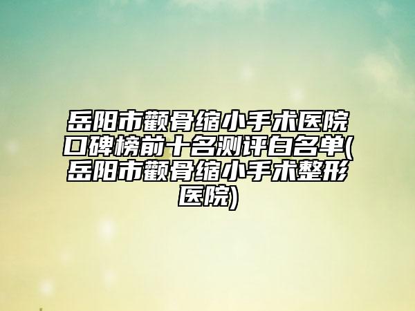 岳阳市颧骨缩小手术医院口碑榜前十名测评白名单(岳阳市颧骨缩小手术整形医院)
