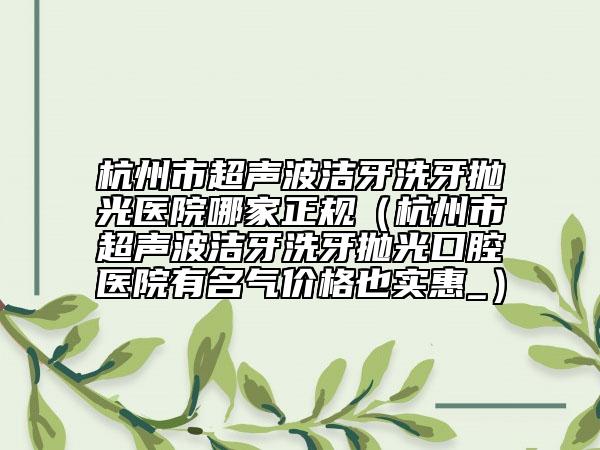 杭州市超声波洁牙洗牙抛光医院哪家正规（杭州市超声波洁牙洗牙抛光口腔医院有名气价格也实惠_）