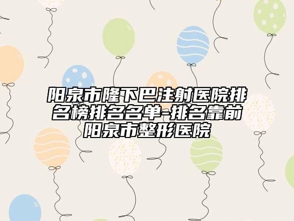 阳泉市隆下巴注射医院排名榜排名名单-排名靠前阳泉市整形医院