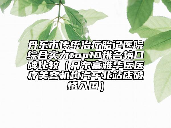 丹东市传统治疗胎记医院综合实力top10排名榜口碑比较（丹东富雅华医医疗美容机构汽车北站店破格入围）