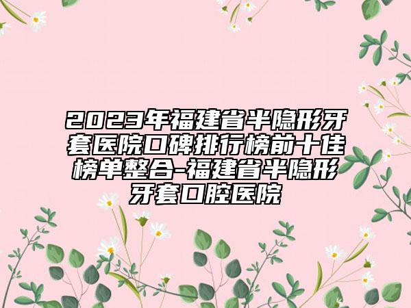 2023年福建省半隐形牙套医院口碑排行榜前十佳榜单整合-福建省半隐形牙套口腔医院
