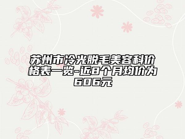 苏州市冷光脱毛美容科价格表一览-近8个月均价为606元