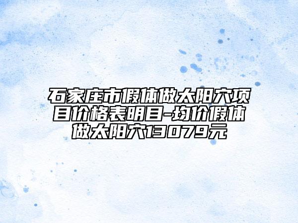 石家庄市假体做太阳穴项目价格表明目-均价假体做太阳穴13079元