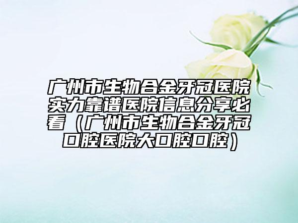 广州市生物合金牙冠医院实力靠谱医院信息分享必看（广州市生物合金牙冠口腔医院大口腔口腔）