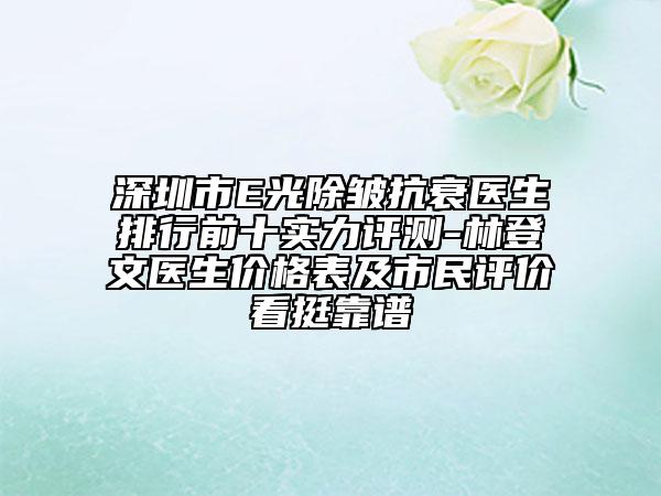 深圳市E光除皱抗衰医生排行前十实力评测-林登文医生价格表及市民评价看挺靠谱