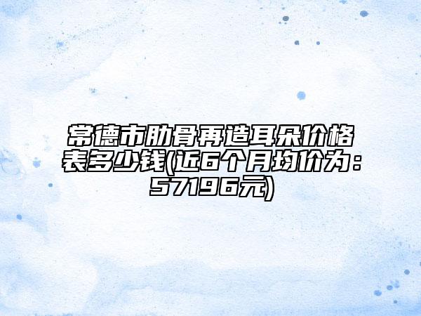 常德市肋骨再造耳朵价格表多少钱(近6个月均价为：57196元)