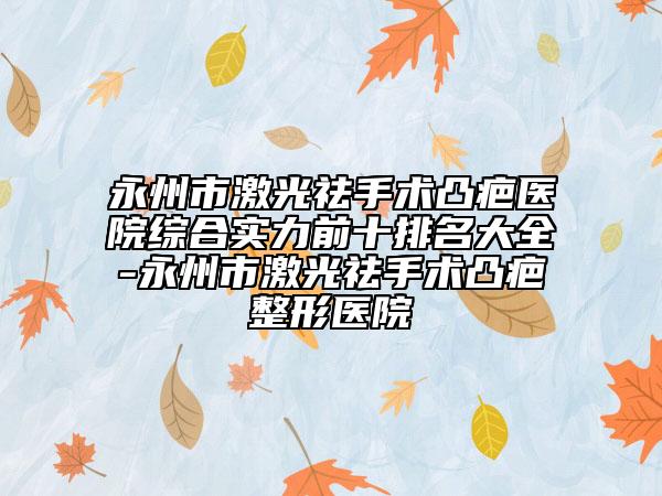 永州市激光祛手术凸疤医院综合实力前十排名大全-永州市激光祛手术凸疤整形医院
