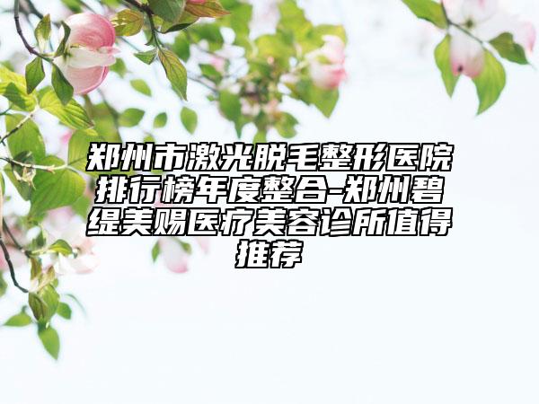 郑州市激光脱毛整形医院排行榜年度整合-郑州碧缇美赐医疗美容诊所值得推荐