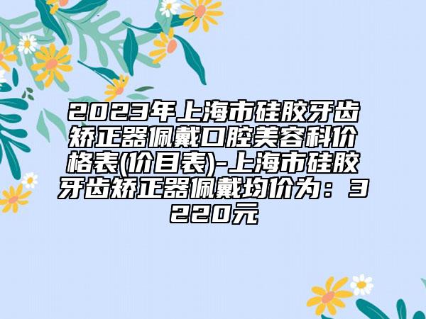 2023年上海市硅胶牙齿矫正器佩戴口腔美容科价格表(价目表)-上海市硅胶牙齿矫正器佩戴均价为：3220元