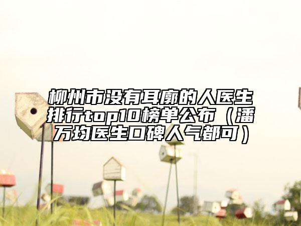 柳州市没有耳廓的人医生排行top10榜单公布（潘万均医生口碑人气都可）
