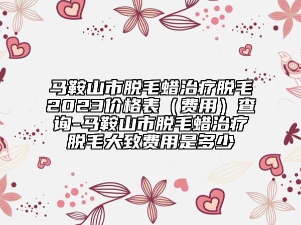 马鞍山市脱毛蜡治疗脱毛2023价格表（费用）查询-马鞍山市脱毛蜡治疗脱毛大致费用是多少