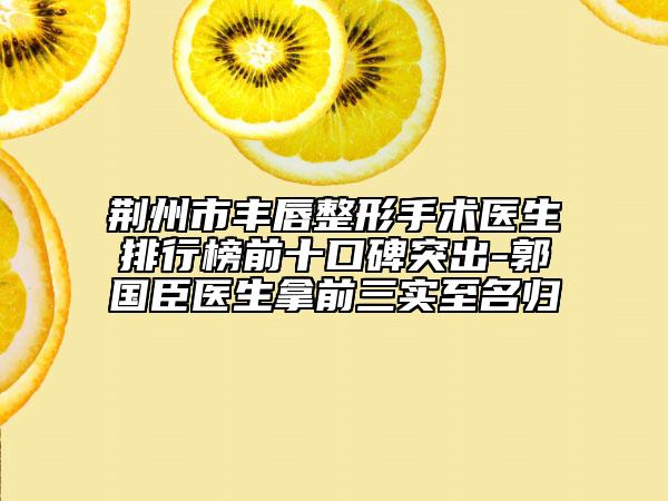 荆州市丰唇整形手术医生排行榜前十口碑突出-郭国臣医生拿前三实至名归