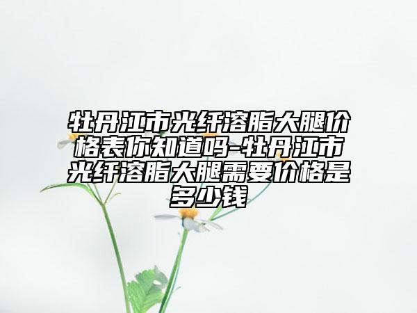 牡丹江市光纤溶脂大腿价格表你知道吗-牡丹江市光纤溶脂大腿需要价格是多少钱