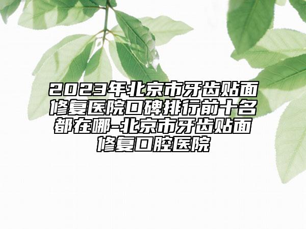 2023年北京市牙齿贴面修复医院口碑排行前十名都在哪-北京市牙齿贴面修复口腔医院