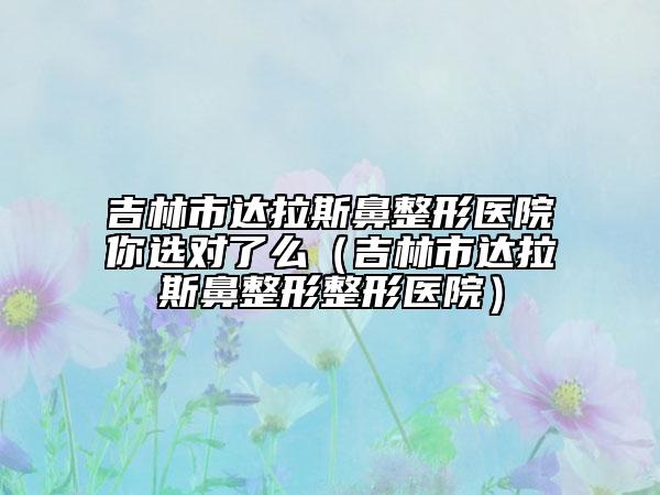 吉林市达拉斯鼻整形医院你选对了么（吉林市达拉斯鼻整形整形医院）