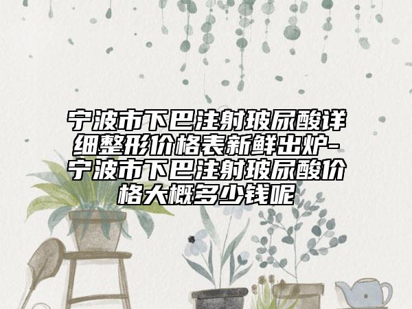 宁波市下巴注射玻尿酸详细整形价格表新鲜出炉-宁波市下巴注射玻尿酸价格大概多少钱呢