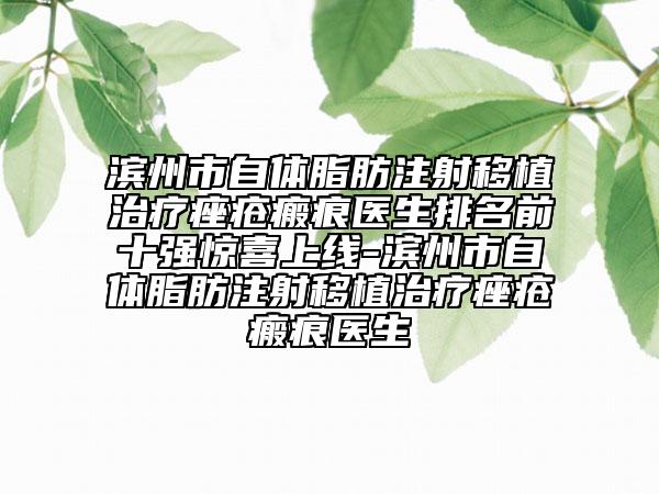 滨州市自体脂肪注射移植治疗痤疮瘢痕医生排名前十强惊喜上线-滨州市自体脂肪注射移植治疗痤疮瘢痕医生