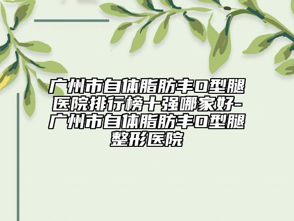 广州市自体脂肪丰O型腿医院排行榜十强哪家好-广州市自体脂肪丰O型腿整形医院