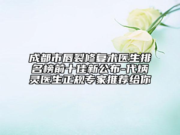 成都市唇裂修复术医生排名榜前十佳新公布-代炳灵医生正规专家推荐给你